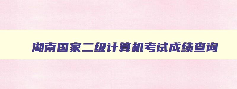 湖南国家二级计算机考试成绩查询,湖南省计算机二级考试成绩查询时间