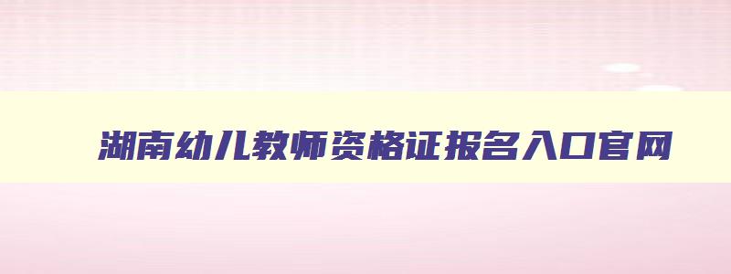 湖南幼儿教师资格证报名入口官网,湖南省幼儿教师资格证2023报考时间
