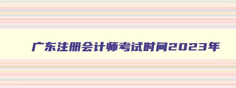 广东注册会计师考试时间2023年（广东注册会计师考试时间2023年报名）