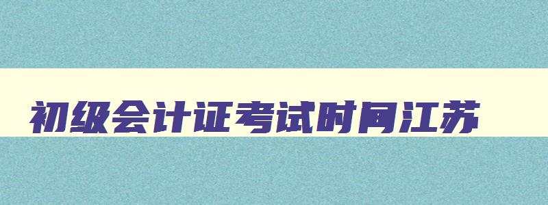 初级会计证考试时间江苏,初级会计师报考时间2023江苏省