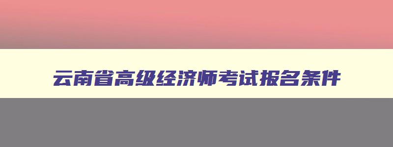 云南省高级经济师考试报名条件（云南省高级经济师考试报名条件要求）