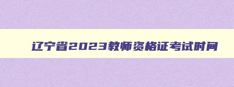 辽宁省2023教师资格证考试时间,辽宁省2023教师资格证考试