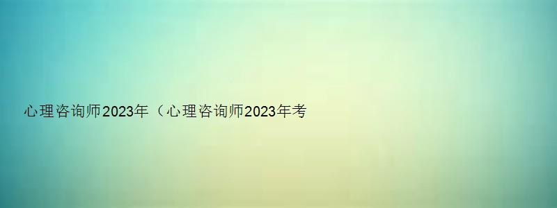 心理咨询师2023年（心理咨询师2023年考试时间）