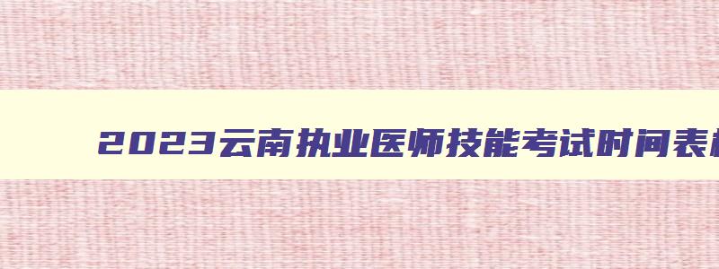 2023云南执业医师技能考试时间表格,2023云南执业医师技能考试时间表