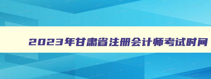 2023年甘肃省注册会计师考试时间,甘肃省2023年注册会计师报名时间