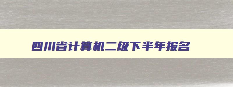 四川省计算机二级下半年报名（四川省计算机二级下半年报名时间）