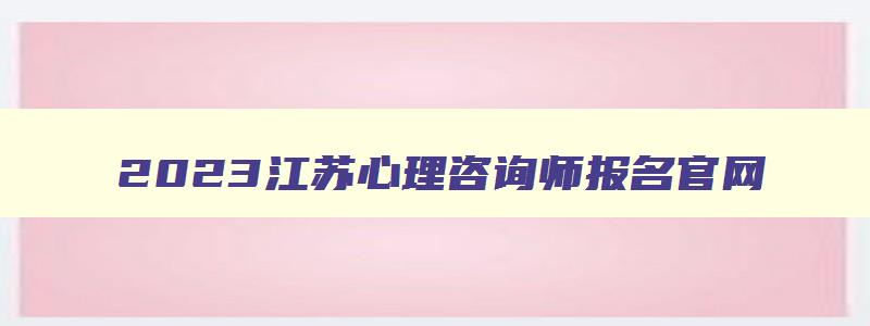 2023江苏心理咨询师报名官网,江苏省心理咨询师证书
