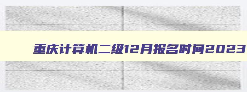重庆计算机二级12月报名时间2023,重庆计算机二级考试12月报名时间