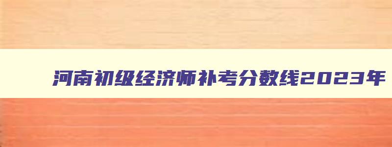 河南初级经济师补考分数线2023年（河南初级经济师补考分数线2023年是多少）