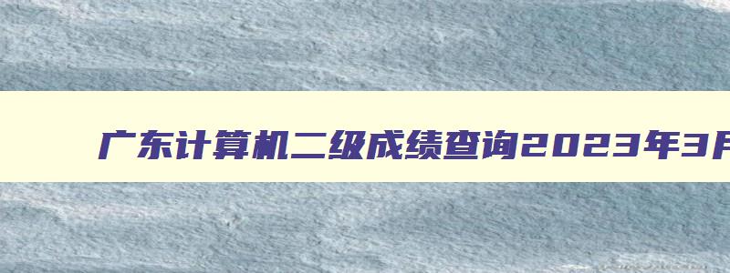 广东计算机二级成绩查询2023年3月,广东计算机二级什么时候出成绩2023
