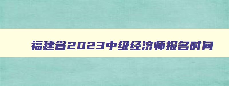 福建省2023中级经济师报名时间,福建省中级经济师成绩什么时候公布