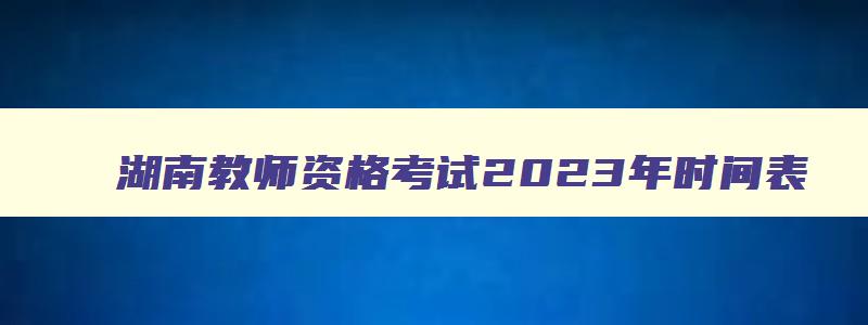 湖南教师资格考试2023年时间表,湖南教师资格考试2023年时间