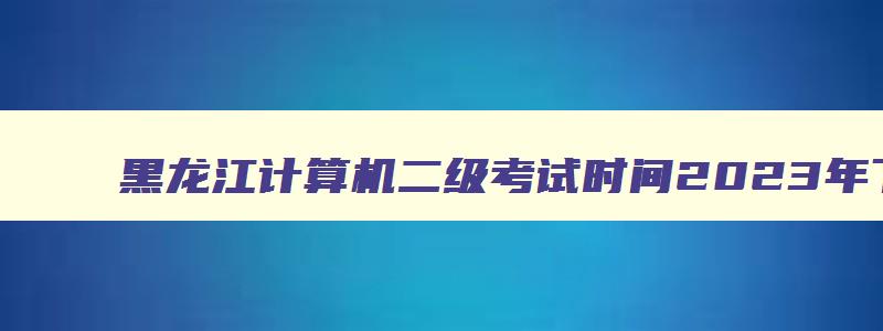 黑龙江计算机二级考试时间2023年下半年,黑龙江计算机省二级考试时间