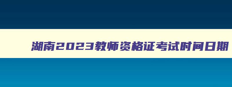 湖南2023教师资格证考试时间日期,湖南教师资格考试2023年时间