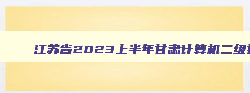 江苏省2023上半年甘肃计算机二级报名时间2023年5月