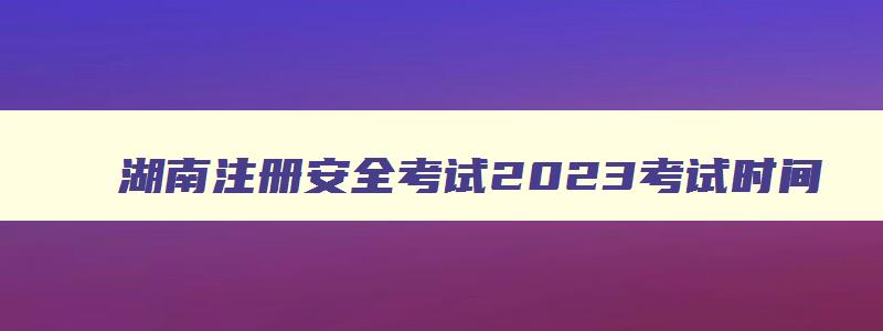 湖南注册安全考试2023考试时间,湖南注册安全员考试时间
