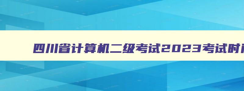四川省计算机二级考试2023考试时间,四川省计算机二级考试成绩查询时间