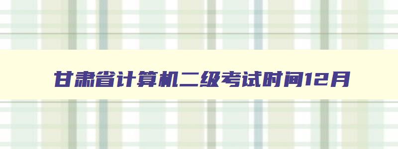 甘肃省计算机二级考试时间12月,甘肃省计算机二级考试时间