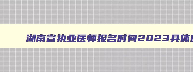 湖南省执业医师报名时间2023具体时间,湖南省执业医师报名时间