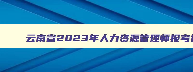 云南省2023年人力资源管理师报考指南,2023年云南省人力资源管理师报名时间