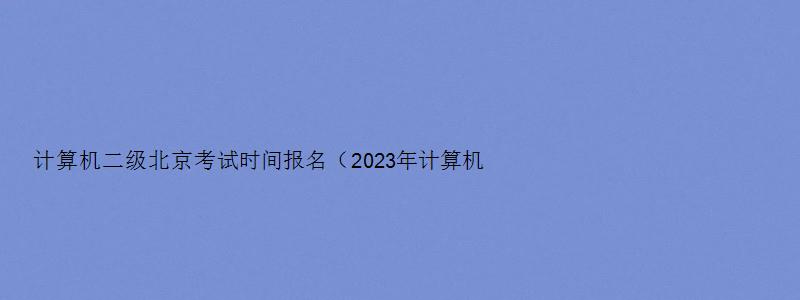 计算机二级北京考试时间报名（2023年计算机二级北京报名时间）
