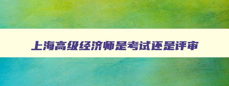 上海高级经济师是考试还是评审,上海高级经济师考试科目