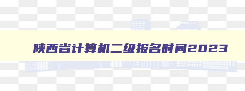 陕西省计算机二级报名时间2023,2023年计算机二级报名时间陕西省
