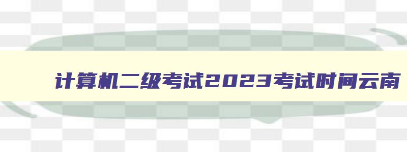 计算机二级考试2023考试时间云南,计算机二级报名时间2023年3月云南
