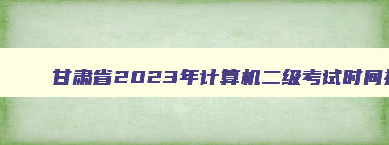 甘肃省2023年计算机二级考试时间报名和考试时间,甘肃2023年计算机二级报名时间