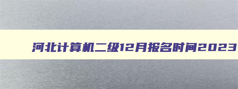 河北计算机二级12月报名时间2023,河北省2023计算机二级12月报名时间