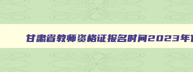 甘肃省教师资格证报名时间2023年官网,甘肃省教师资格考试报名入口