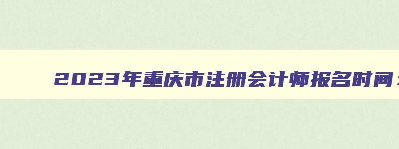 2023年重庆市注册会计师报名时间：4月28日截止（2023年重庆注册会计师报名时间）