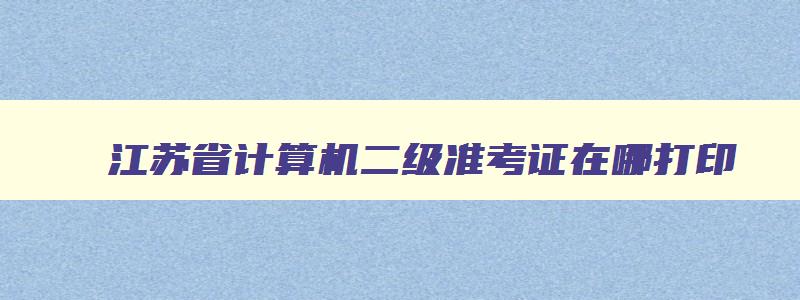 江苏省计算机二级准考证在哪打印,2023江苏计算机二级考试准考证打印