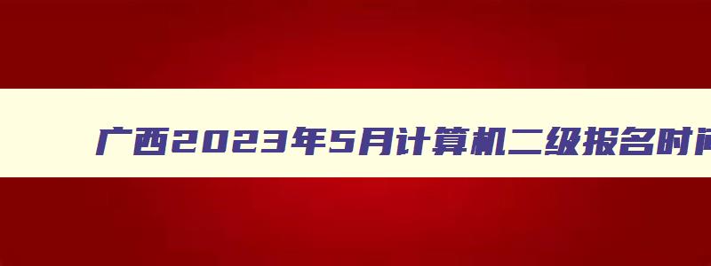 广西2023年5月计算机二级报名时间（广西2023年3月计算机二级考试报名时间）