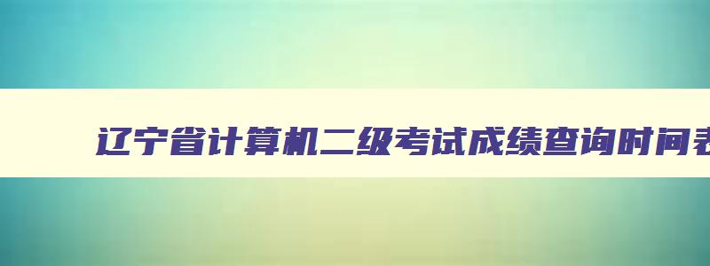辽宁省计算机二级考试成绩查询时间表,辽宁省计算机二级考试成绩查询时间