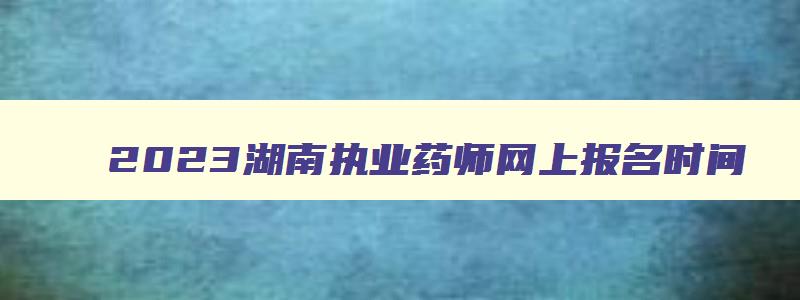 2023湖南执业药师网上报名时间（2023湖南执业药师网上报名时间是多少）