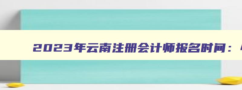2023年云南注册会计师报名时间：4月28日截止（云南注册会计师报名时间2023年）