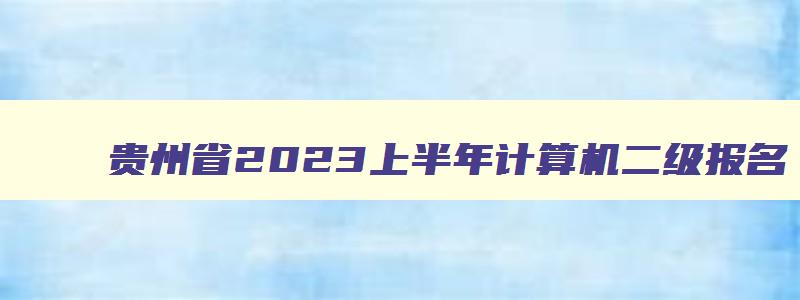 贵州省2023上半年计算机二级报名,贵州2023上半年计算机二级报名时间