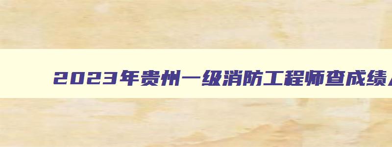 2023年贵州一级消防工程师查成绩入口（2023年贵州一级消防工程师报名时间）