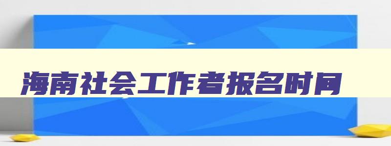 海南社会工作者报名时间,海南省社工考试时间2023报名