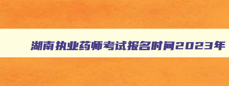 湖南执业药师考试报名时间2023年（湖南执业药师考试报名时间2023年）