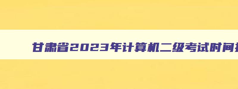甘肃省2023年计算机二级考试时间报名时间