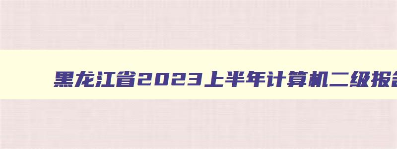 黑龙江省2023上半年计算机二级报名,黑龙江计算机二级报名时间表
