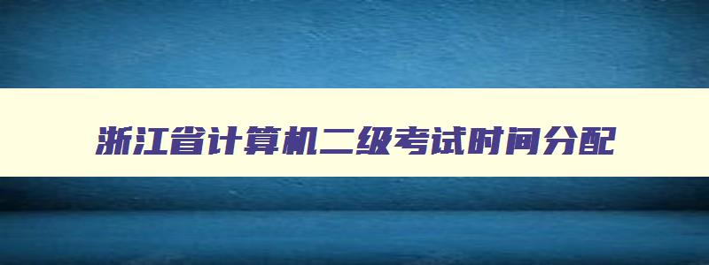 浙江省计算机二级考试时间分配,计算机浙江省二级考试时间2023