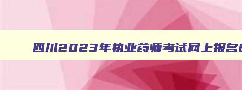 四川2023年执业药师考试网上报名时间,四川省执业药师报名时间2023