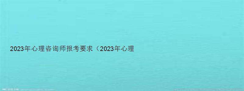 2023年心理咨询师报考要求（2023年心理咨询师报考要求有哪些）