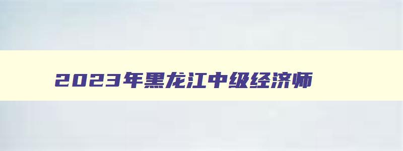 2023年黑龙江中级经济师,2023黑龙江中级经济师考试