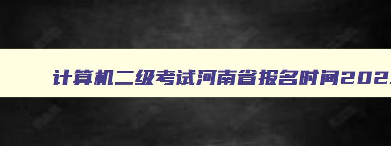 计算机二级考试河南省报名时间2023,计算机二级考试河南省