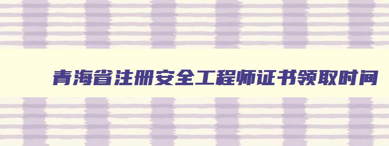 青海省注册安全工程师证书领取时间
