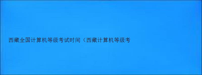 西藏全国计算机等级考试时间（西藏计算机等级考试报名时间2023）